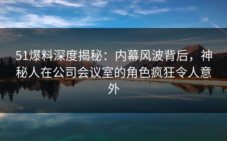 51爆料深度揭秘：内幕风波背后，神秘人在公司会议室的角色疯狂令人意外