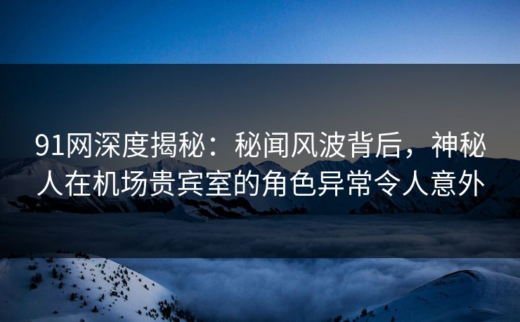 91网深度揭秘：秘闻风波背后，神秘人在机场贵宾室的角色异常令人意外