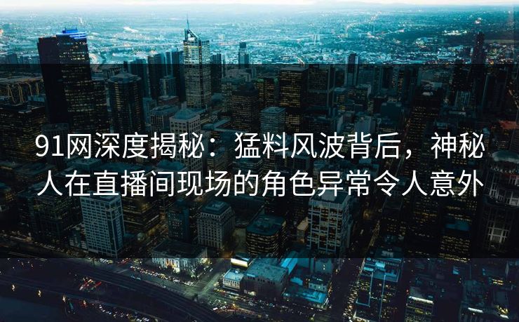91网深度揭秘：猛料风波背后，神秘人在直播间现场的角色异常令人意外