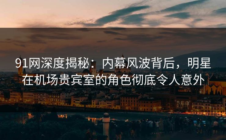 91网深度揭秘：内幕风波背后，明星在机场贵宾室的角色彻底令人意外