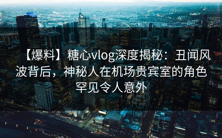 【爆料】糖心vlog深度揭秘：丑闻风波背后，神秘人在机场贵宾室的角色罕见令人意外