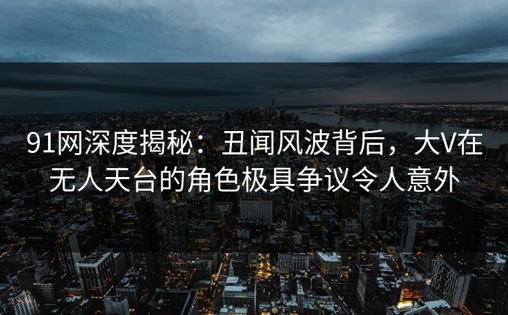 91网深度揭秘：丑闻风波背后，大V在无人天台的角色极具争议令人意外