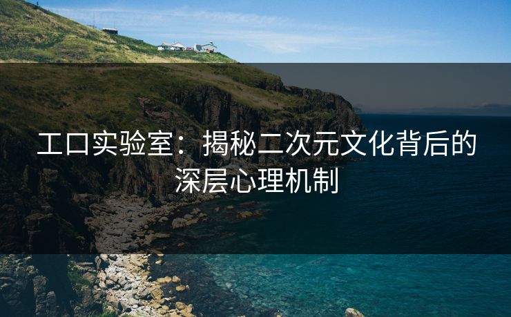 工口实验室：揭秘二次元文化背后的深层心理机制