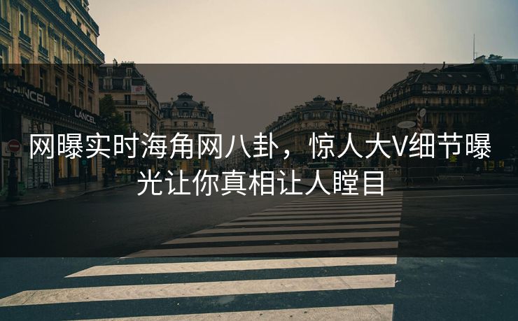 网曝实时海角网八卦，惊人大V细节曝光让你真相让人瞠目