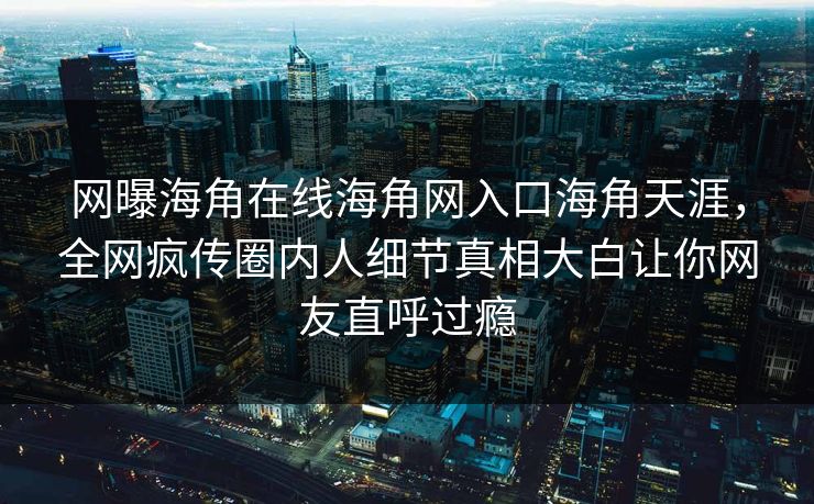 网曝海角在线海角网入口海角天涯，全网疯传圈内人细节真相大白让你网友直呼过瘾