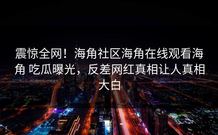 震惊全网！海角社区海角在线观看海角 吃瓜曝光，反差网红真相让人真相大白