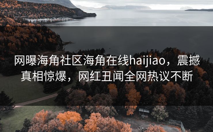 网曝海角社区海角在线haijiao，震撼真相惊爆，网红丑闻全网热议不断