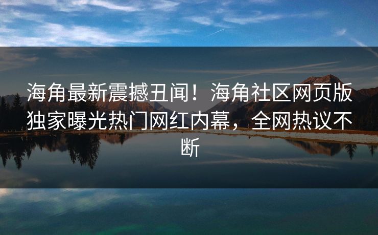 海角最新震撼丑闻！海角社区网页版独家曝光热门网红内幕，全网热议不断