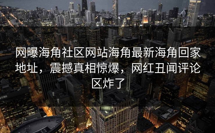 网曝海角社区网站海角最新海角回家地址，震撼真相惊爆，网红丑闻评论区炸了