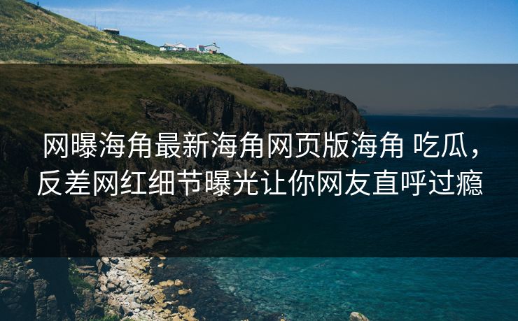 网曝海角最新海角网页版海角 吃瓜，反差网红细节曝光让你网友直呼过瘾