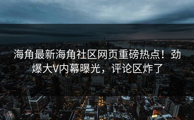 海角最新海角社区网页重磅热点！劲爆大V内幕曝光，评论区炸了