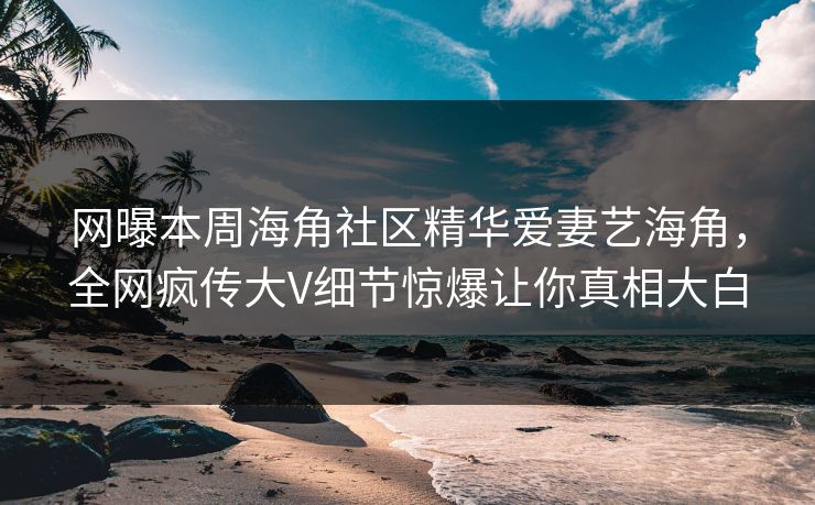 网曝本周海角社区精华爱妻艺海角，全网疯传大V细节惊爆让你真相大白