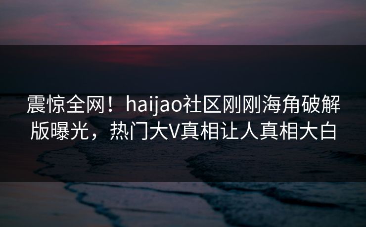 震惊全网！haijao社区刚刚海角破解版曝光，热门大V真相让人真相大白