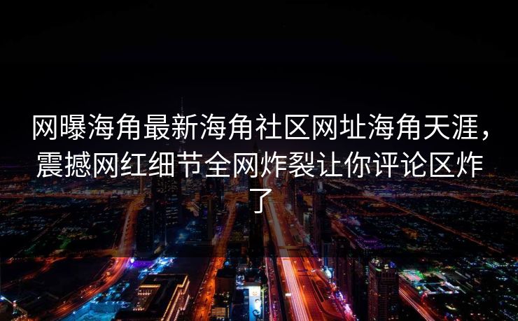 网曝海角最新海角社区网址海角天涯，震撼网红细节全网炸裂让你评论区炸了