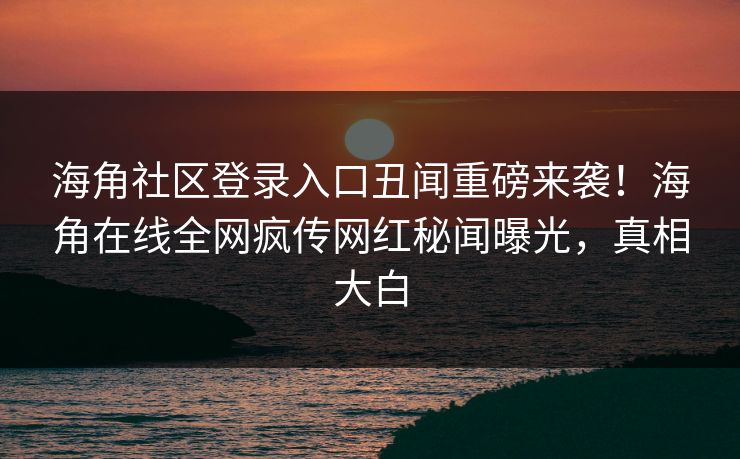 海角社区登录入口丑闻重磅来袭！海角在线全网疯传网红秘闻曝光，真相大白