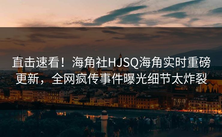 直击速看！海角社HJSQ海角实时重磅更新，全网疯传事件曝光细节太炸裂