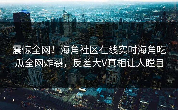 震惊全网！海角社区在线实时海角吃瓜全网炸裂，反差大V真相让人瞠目