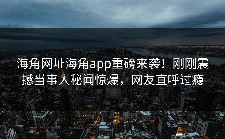 海角网址海角app重磅来袭！刚刚震撼当事人秘闻惊爆，网友直呼过瘾