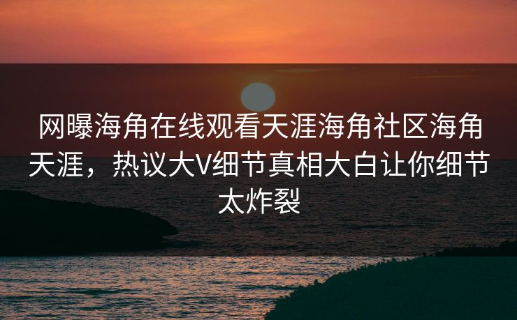 网曝海角在线观看天涯海角社区海角天涯，热议大V细节真相大白让你细节太炸裂