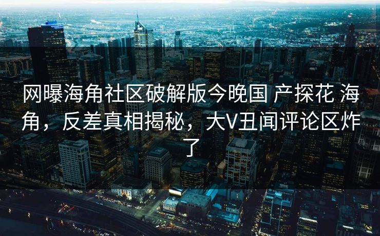 网曝海角社区破解版今晚国 产探花 海角，反差真相揭秘，大V丑闻评论区炸了
