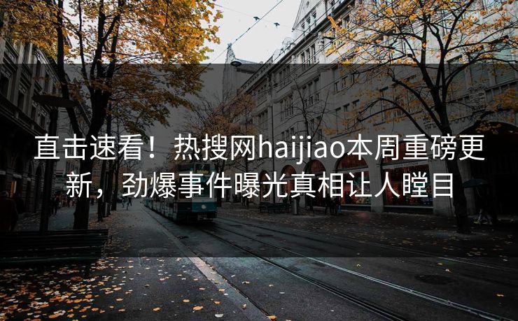 直击速看！热搜网haijiao本周重磅更新，劲爆事件曝光真相让人瞠目