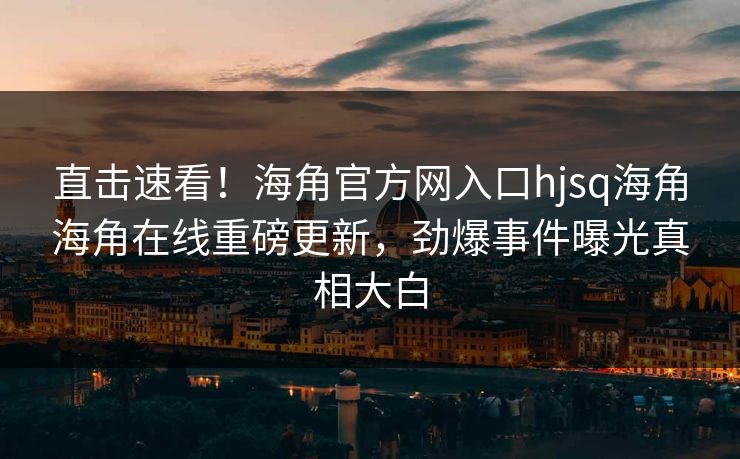 直击速看！海角官方网入口hjsq海角海角在线重磅更新，劲爆事件曝光真相大白