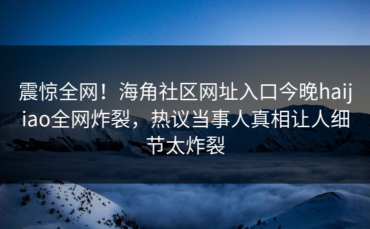 震惊全网！海角社区网址入口今晚haijiao全网炸裂，热议当事人真相让人细节太炸裂