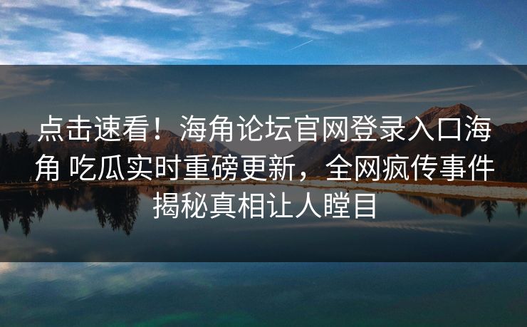 点击速看！海角论坛官网登录入口海角 吃瓜实时重磅更新，全网疯传事件揭秘真相让人瞠目