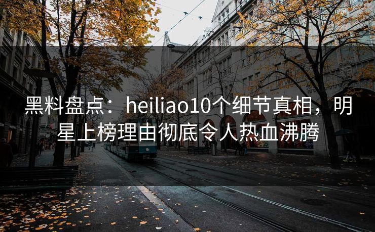黑料盘点：heiliao10个细节真相，明星上榜理由彻底令人热血沸腾