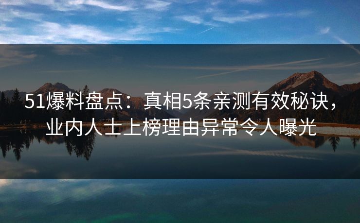 51爆料盘点：真相5条亲测有效秘诀，业内人士上榜理由异常令人曝光