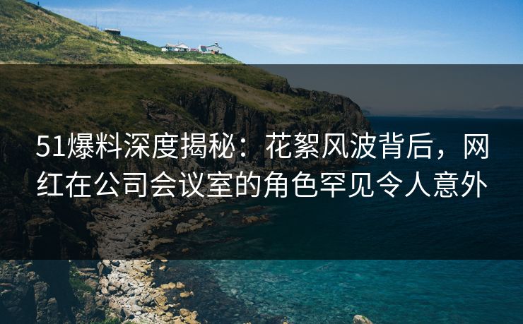 51爆料深度揭秘：花絮风波背后，网红在公司会议室的角色罕见令人意外