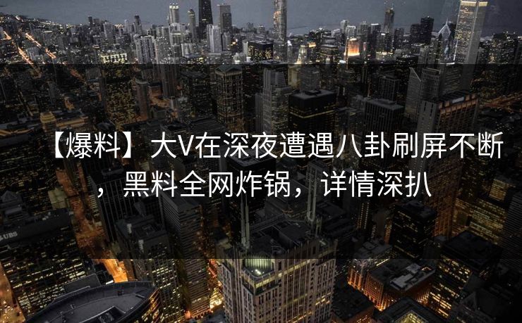 【爆料】大V在深夜遭遇八卦刷屏不断，黑料全网炸锅，详情深扒