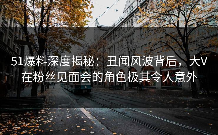 51爆料深度揭秘：丑闻风波背后，大V在粉丝见面会的角色极其令人意外