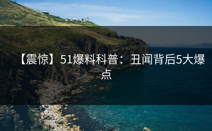 【震惊】51爆料科普：丑闻背后5大爆点