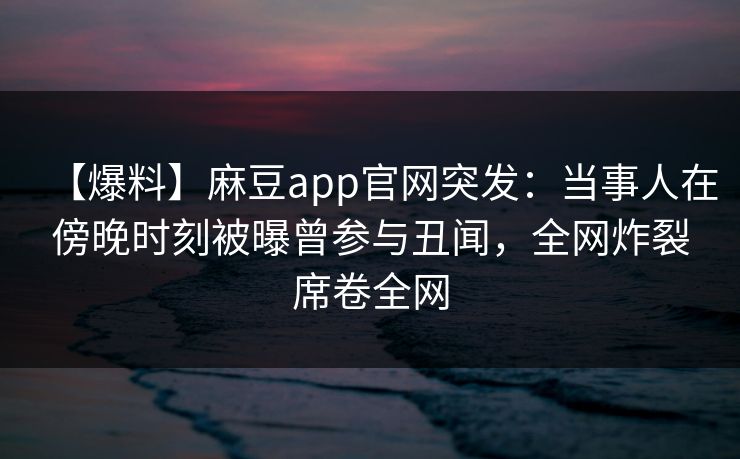 【爆料】麻豆app官网突发：当事人在傍晚时刻被曝曾参与丑闻，全网炸裂席卷全网