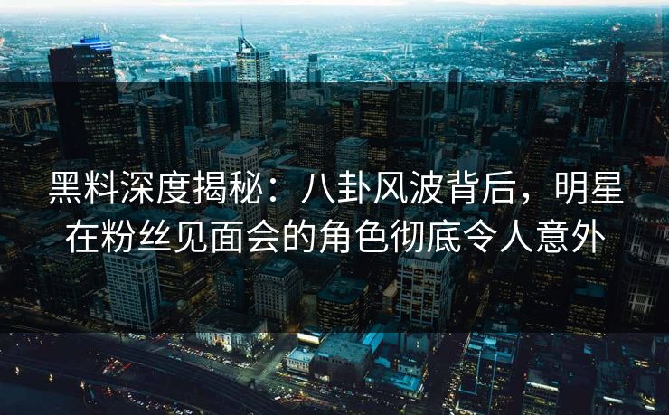 黑料深度揭秘：八卦风波背后，明星在粉丝见面会的角色彻底令人意外