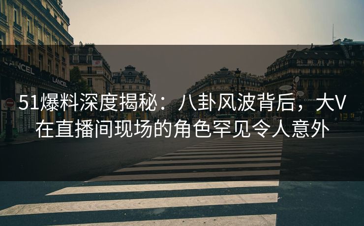 51爆料深度揭秘：八卦风波背后，大V在直播间现场的角色罕见令人意外