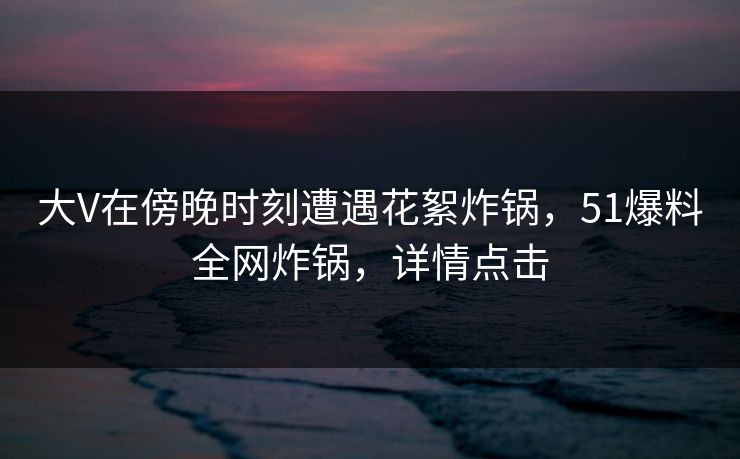 大V在傍晚时刻遭遇花絮炸锅，51爆料全网炸锅，详情点击