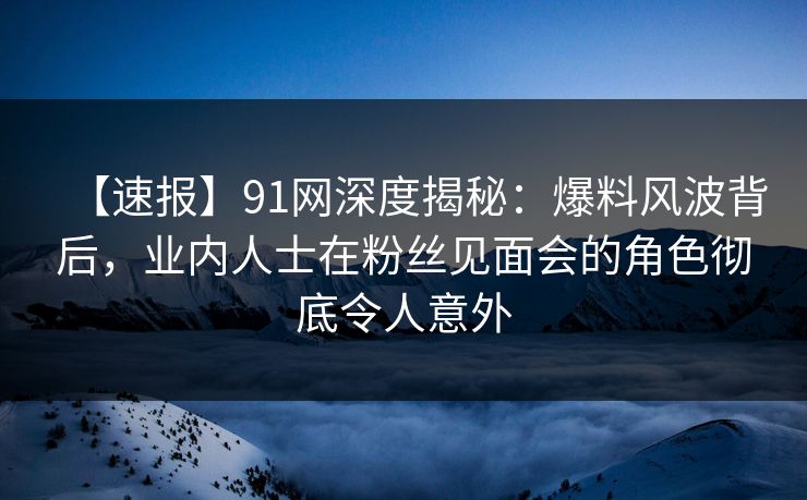 【速报】91网深度揭秘：爆料风波背后，业内人士在粉丝见面会的角色彻底令人意外