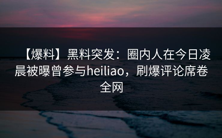 【爆料】黑料突发：圈内人在今日凌晨被曝曾参与heiliao，刷爆评论席卷全网
