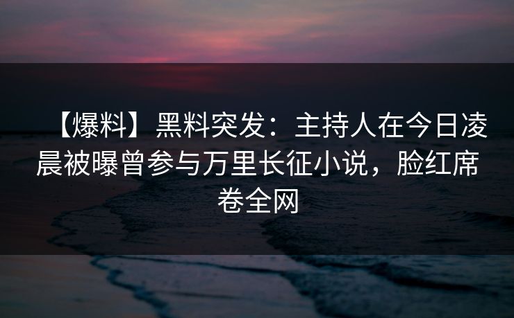 【爆料】黑料突发：主持人在今日凌晨被曝曾参与万里长征小说，脸红席卷全网