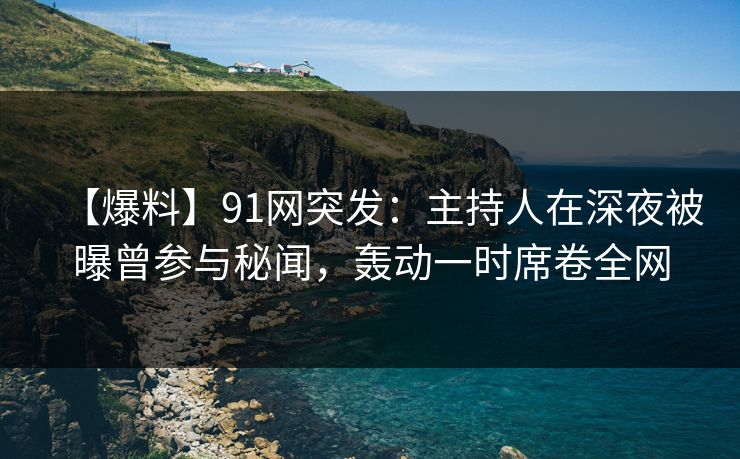 【爆料】91网突发：主持人在深夜被曝曾参与秘闻，轰动一时席卷全网