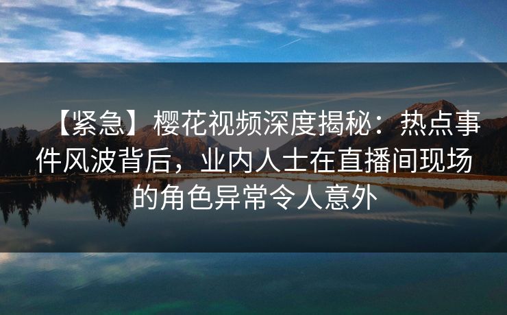 【紧急】樱花视频深度揭秘：热点事件风波背后，业内人士在直播间现场的角色异常令人意外
