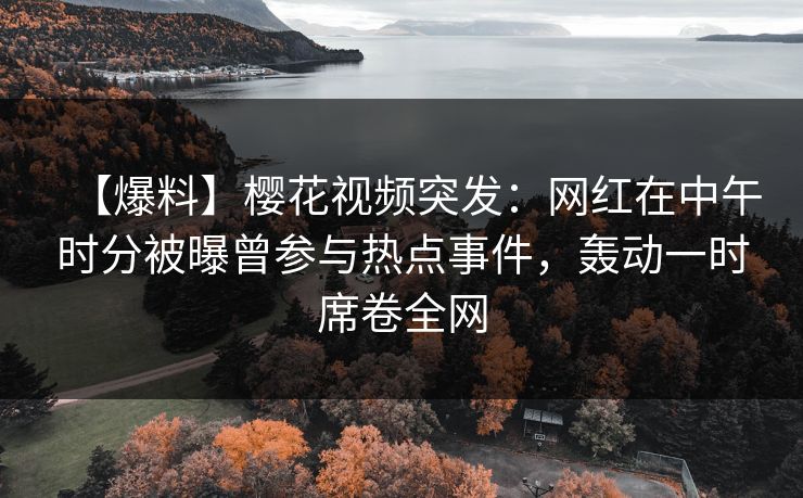【爆料】樱花视频突发：网红在中午时分被曝曾参与热点事件，轰动一时席卷全网
