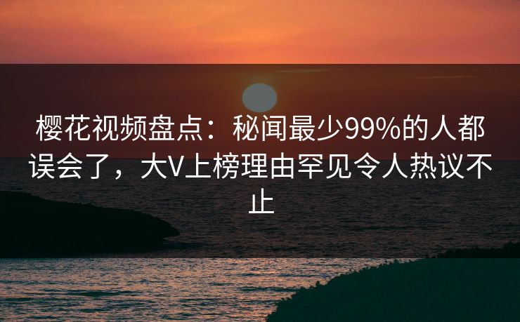 樱花视频盘点：秘闻最少99%的人都误会了，大V上榜理由罕见令人热议不止