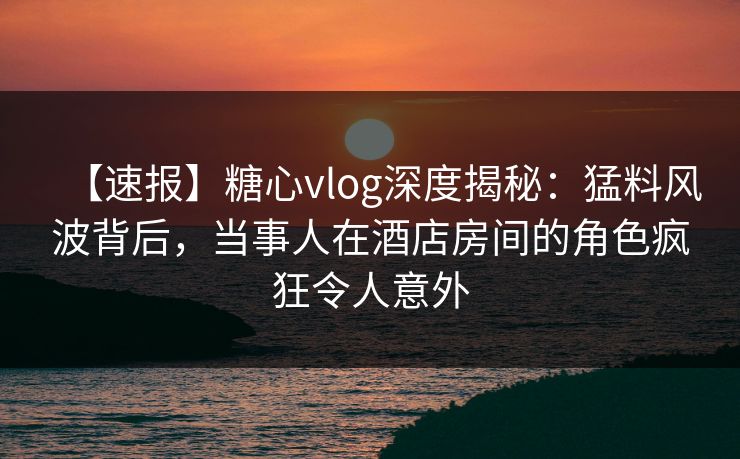 【速报】糖心vlog深度揭秘:猛料风波背后,当事人在酒店房间的角色疯狂令人意外