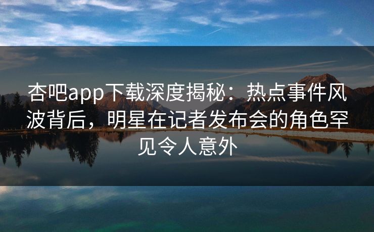 杏吧app下载深度揭秘:热点事件风波背后,明星在记者发布会的角色罕见令人意外