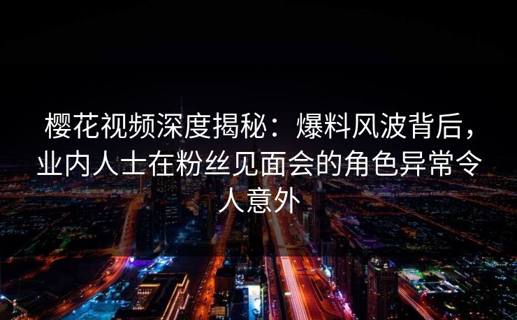 樱花视频深度揭秘:爆料风波背后,业内人士在粉丝见面会的角色异常令人意外