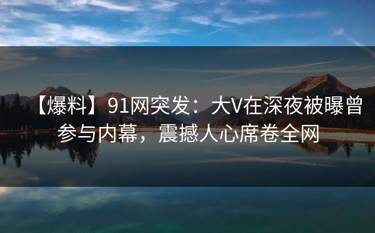 【爆料】91网突发：大V在深夜被曝曾参与内幕，震撼人心席卷全网