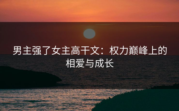 男主强了女主高干文：权力巅峰上的相爱与成长